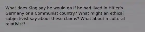 What does King say he would do if he had lived in Hitler's Germany or a Communist country? What might an ethical subjectivist say about these claims? What about a cultural relativist?