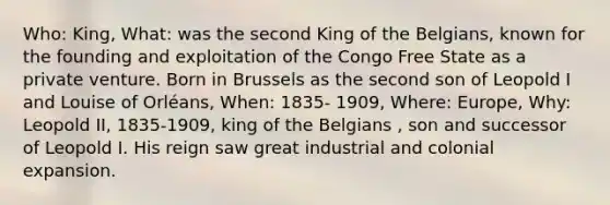 Who: King, What: was the second King of the Belgians, known for the founding and exploitation of the Congo Free State as a private venture. Born in Brussels as the second son of Leopold I and Louise of Orléans, When: 1835- 1909, Where: Europe, Why: Leopold II, 1835-1909, king of the Belgians , son and successor of Leopold I. His reign saw great industrial and colonial expansion.