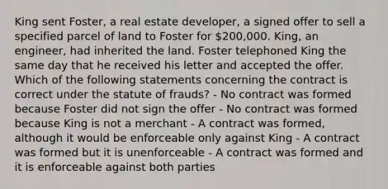 King sent Foster, a real estate developer, a signed offer to sell a specified parcel of land to Foster for 200,000. King, an engineer, had inherited the land. Foster telephoned King the same day that he received his letter and accepted the offer. Which of the following statements concerning the contract is correct under the statute of frauds? - No contract was formed because Foster did not sign the offer - No contract was formed because King is not a merchant - A contract was formed, although it would be enforceable only against King - A contract was formed but it is unenforceable - A contract was formed and it is enforceable against both parties