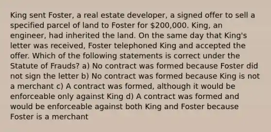 King sent Foster, a real estate developer, a signed offer to sell a specified parcel of land to Foster for 200,000. King, an engineer, had inherited the land. On the same day that King's letter was received, Foster telephoned King and accepted the offer. Which of the following statements is correct under the Statute of Frauds? a) No contract was formed because Foster did not sign the letter b) No contract was formed because King is not a merchant c) A contract was formed, although it would be enforceable only against King d) A contract was formed and would be enforceable against both King and Foster because Foster is a merchant