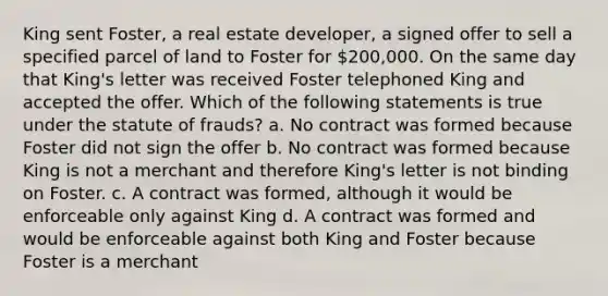 King sent Foster, a real estate developer, a signed offer to sell a specified parcel of land to Foster for 200,000. On the same day that King's letter was received Foster telephoned King and accepted the offer. Which of the following statements is true under the statute of frauds? a. No contract was formed because Foster did not sign the offer b. No contract was formed because King is not a merchant and therefore King's letter is not binding on Foster. c. A contract was formed, although it would be enforceable only against King d. A contract was formed and would be enforceable against both King and Foster because Foster is a merchant