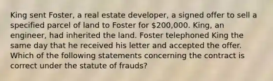 King sent Foster, a real estate developer, a signed offer to sell a specified parcel of land to Foster for 200,000. King, an engineer, had inherited the land. Foster telephoned King the same day that he received his letter and accepted the offer. Which of the following statements concerning the contract is correct under the statute of frauds?