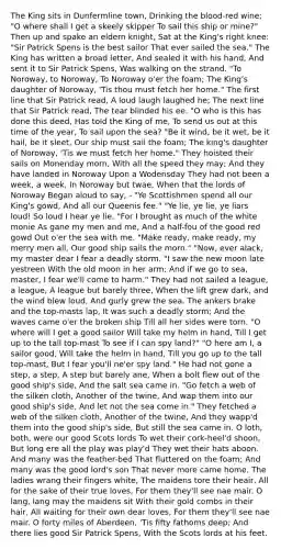 The King sits in Dunfermline town, Drinking the blood-red wine; "O where shall I get a skeely skipper To sail this ship or mine?" Then up and spake an eldern knight, Sat at the King's right knee: "Sir Patrick Spens is the best sailor That ever sailed the sea." The King has written a broad letter, And sealed it with his hand, And sent it to Sir Patrick Spens, Was walking on the strand. "To Noroway, to Noroway, To Noroway o'er the foam; The King's daughter of Noroway, 'Tis thou must fetch her home." The first line that Sir Patrick read, A loud laugh laughed he; The next line that Sir Patrick read, The tear blinded his ee. "O who is this has done this deed, Has told the King of me, To send us out at this time of the year, To sail upon the sea? "Be it wind, be it wet, be it hail, be it sleet, Our ship must sail the foam; The king's daughter of Noroway, 'Tis we must fetch her home." They hoisted their sails on Monenday morn, With all the speed they may; And they have landed in Noroway Upon a Wodensday They had not been a week, a week, In Noroway but twae, When that the lords of Noroway Began aloud to say, - "Ye Scottishmen spend all our King's gowd, And all our Queenis fee." "Ye lie, ye lie, ye liars loud! So loud I hear ye lie. "For I brought as much of the white monie As gane my men and me, And a half-fou of the good red gowd Out o'er the sea with me. "Make ready, make ready, my merry men all, Our good ship sails the morn." "Now, ever alack, my master dear I fear a deadly storm. "I saw the new moon late yestreen With the old moon in her arm; And if we go to sea, master, I fear we'll come to harm." They had not sailed a league, a league, A league but barely three, When the lift grew dark, and the wind blew loud, And gurly grew the sea. The ankers brake and the top-masts lap, It was such a deadly storm; And the waves came o'er the broken ship Till all her sides were torn. "O where will I get a good sailor Will take my helm in hand, Till I get up to the tall top-mast To see if I can spy land?" "O here am I, a sailor good, Will take the helm in hand, Till you go up to the tall top-mast, But I fear you'll ne'er spy land." He had not gone a step, a step, A step but barely ane, When a bolt flew out of the good ship's side, And the salt sea came in. "Go fetch a web of the silken cloth, Another of the twine, And wap them into our good ship's side, And let not the sea come in." They fetched a web of the silken cloth, Another of the twine, And they wapp'd them into the good ship's side, But still the sea came in. O loth, both, were our good Scots lords To wet their cork-heel'd shoon, But long ere all the play was play'd They wet their hats aboon. And many was the feather-bed That fluttered on the foam; And many was the good lord's son That never more came home. The ladies wrang their fingers white, The maidens tore their heair, All for the sake of their true loves, For them they'll see nae mair. O lang, lang may the maidens sit With their gold combs in their hair, All waiting for their own dear loves, For them they'll see nae mair. O forty miles of Aberdeen, 'Tis fifty fathoms deep; And there lies good Sir Patrick Spens, With the Scots lords at his feet.