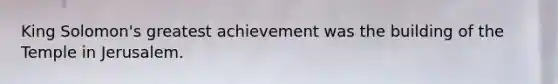 King Solomon's greatest achievement was the building of the Temple in Jerusalem.