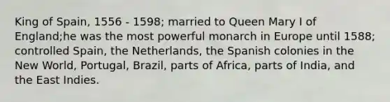 King of Spain, 1556 - 1598; married to Queen Mary I of England;he was the most powerful monarch in Europe until 1588; controlled Spain, the Netherlands, the Spanish colonies in the New World, Portugal, Brazil, parts of Africa, parts of India, and the East Indies.