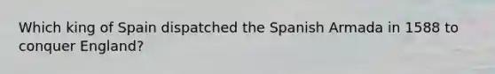 Which king of Spain dispatched the Spanish Armada in 1588 to conquer England?