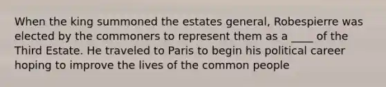 When the king summoned the estates general, Robespierre was elected by the commoners to represent them as a ____ of the Third Estate. He traveled to Paris to begin his political career hoping to improve the lives of the common people