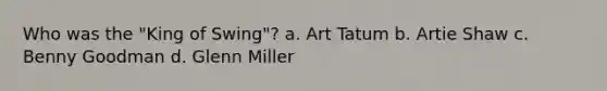 Who was the "King of Swing"? a. Art Tatum b. Artie Shaw c. Benny Goodman d. Glenn Miller