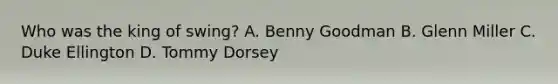 Who was the king of swing? A. Benny Goodman B. Glenn Miller C. Duke Ellington D. Tommy Dorsey