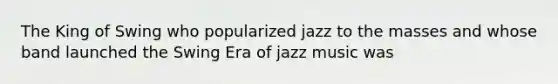 The King of Swing who popularized jazz to the masses and whose band launched the Swing Era of jazz music was