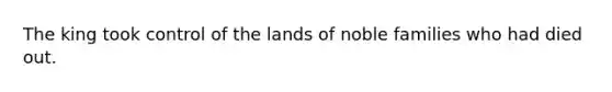 The king took control of the lands of noble families who had died out.