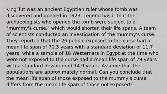 King Tut was an ancient Egyptian ruler whose tomb was discovered and opened in 1923. Legend has it that the archaeologists who opened the tomb were subject to a "mummy's curse," which would shorten their life spans. A team of scientists conducted an investigation of the mummy's curse. They reported that the 26 people exposed to the curse had a mean life span of 70.3 years with a standard deviation of 11.7 years, while a sample of 18 Westerners in Egypt at the time who were not exposed to the curse had a mean life span of 79 years with a standard deviation of 14.9 years. Assume that the populations are approximately normal. Can you conclude that the mean life span of those exposed to the mummy's curse differs from the mean life span of those not exposed?