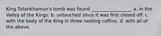 King Tutankhamun's tomb was found __________________ a. in the Valley of the Kings. b. untouched since it was first closed off. c. with the body of the King in three nesting coffins. d. with all of the above.