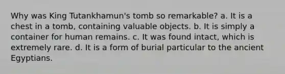 Why was King Tutankhamun's tomb so remarkable? a. It is a chest in a tomb, containing valuable objects. b. It is simply a container for human remains. c. It was found intact, which is extremely rare. d. It is a form of burial particular to the ancient Egyptians.