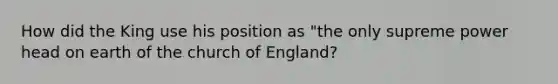 How did the King use his position as "the only supreme power head on earth of the church of England?