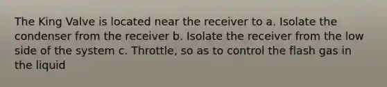 The King Valve is located near the receiver to a. Isolate the condenser from the receiver b. Isolate the receiver from the low side of the system c. Throttle, so as to control the flash gas in the liquid