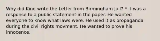 Why did King write the Letter from Birmingham Jail? * It was a response to a public statement in the paper. He wanted everyone to know what laws were. He used it as propaganda during the civil rights movment. He wanted to prove his innocence.