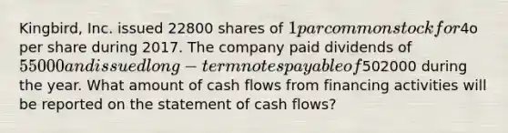 Kingbird, Inc. issued 22800 shares of 1 par common stock for4o per share during 2017. The company paid dividends of 55000 and issued long-term notes payable of502000 during the year. What amount of cash flows from financing activities will be reported on the statement of cash flows?