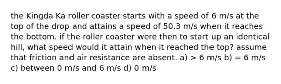 the Kingda Ka roller coaster starts with a speed of 6 m/s at the top of the drop and attains a speed of 50.3 m/s when it reaches the bottom. if the roller coaster were then to start up an identical hill, what speed would it attain when it reached the top? assume that friction and air resistance are absent. a) > 6 m/s b) = 6 m/s c) between 0 m/s and 6 m/s d) 0 m/s