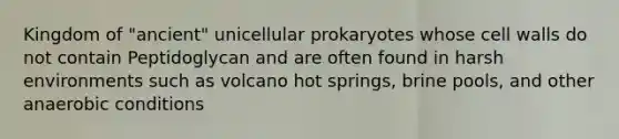 Kingdom of "ancient" unicellular prokaryotes whose cell walls do not contain Peptidoglycan and are often found in harsh environments such as volcano hot springs, brine pools, and other anaerobic conditions