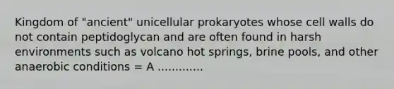 Kingdom of "ancient" unicellular prokaryotes whose cell walls do not contain peptidoglycan and are often found in harsh environments such as volcano hot springs, brine pools, and other anaerobic conditions = A .............