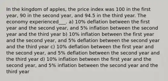 In the kingdom of apples, the price index was 100 in the first year, 90 in the second year, and 94.5 in the third year. The economy experienced___. a) 10% deflation between the first year and the second year, and 5% inflation between the second year and the third year b) 10% inflation between the first year and the second year, and 5% deflation between the second year and the third year c) 10% deflation between the first year and the second year, and 5% deflation between the second year and the third year d) 10% inflation between the first year and the second year, and 5% inflation between the second year and the third year