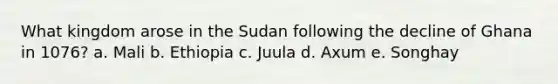 What kingdom arose in the Sudan following the decline of Ghana in 1076? a. Mali b. Ethiopia c. Juula d. Axum e. Songhay