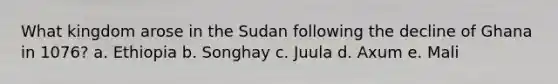 What kingdom arose in the Sudan following the decline of Ghana in 1076? a. Ethiopia b. Songhay c. Juula d. Axum e. Mali