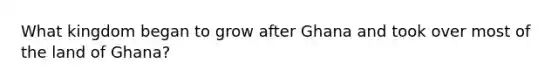 What kingdom began to grow after Ghana and took over most of the land of Ghana?