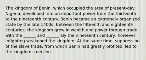 The kingdom of Benin, which occupied the area of present-day Nigeria, developed into an important power from the thirteenth to the nineteenth century. Benin became an extremely organized state by the late 1400s. Between the fifteenth and eighteenth centuries, the kingdom grew in wealth and power through trade with the ______ and ______. By the nineteenth century, however, infighting weakened the kingdom. At the same time, suppression of the slave trade, from which Benin had greatly profited, led to the kingdom's decline.