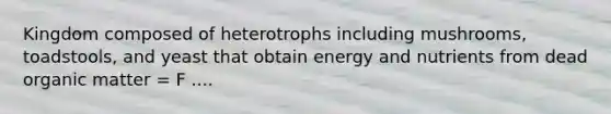 Kingdom composed of heterotrophs including mushrooms, toadstools, and yeast that obtain energy and nutrients from dead organic matter = F ....