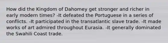 How did the Kingdom of Dahomey get stronger and richer in early modern times? -It defeated the Portuguese in a series of conflicts. -It participated in the transatlantic slave trade. -It made works of art admired throughout Eurasia. -It generally dominated the Swahili Coast trade.