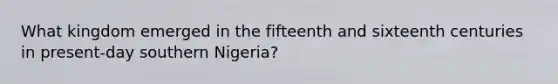 What kingdom emerged in the fifteenth and sixteenth centuries in present-day southern Nigeria?