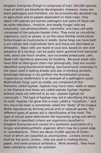 Kingdom Eumycota (Fungi) is comprised of over 100,000 species, most of which are beneficial decomposers. However, many are plant pathogens and therefore, can be economically devastat ing to agriculture and to people dependent on food crops. Only about 100 species are human pathogens but some of these can be quite infectious , invasive, and deadly Fungal cells are eukaryotic, non-photosynthetic, nonmotile, and have cell walls composed of the polysaccharide chitin. They exist as unicellular organisms, such as yeasts, or as the more familiar multicellular forms known as mushrooms or molds. Some fungi can have both a uni cellular and multicellular form and these are described as dimorphic . Yeast cells are round or oval and, based on size and presence of a nucleus, can be easily distin guished from bacterial cells, which are much smaller, non-nucleated prokaryotic cells. Yeast cells reproduce asexually by budding . Because yeast cells have little to distinguish them mor phologically, they are usually identified using biochemical testing. Saccharomyces cerevisiae is the yeast used in baking breads and also in brewing alcoholic beverages because it can perform the fermentation process. Cryptococcus neoformans is an example of a pathogenic yeast. Multicellular fungi, such as molds, are composed of thin filaments called hyphae. Hyphae may have cross- walls or septa in the filament and these are called septate hyphae. Hyphae without septa are referred to as non- septate hyphae (or coenocytic ). The type of hyphae may aid in identifying the type of mold. Hyphae can grow into a mass called a "mycelium ," and this myce lial mass is sometimes called the "body" of the fungus. Molds reproduce by forming sexual and/ or asexual spores. The different types of spores aid in identification of the mold. The type of sexual spore determines the taxonomic group into which the mold is classified.Lichens are organisms classified in Kingdom Eumycota and consist of a symbiotic association of a fungus and photosynthetic organism which may be a green alga or cyanobacteria . There are about 25,000 species of lichen , most of which are classified as ascomycetes . Lichens serve as food for the arctic caribou , they are used in making litmus paper, and some produce antibiotics . More recently , they have been utilized to monitor air pollution .