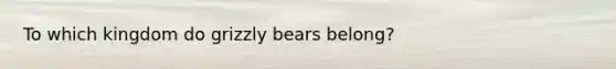 To which kingdom do grizzly bears belong?