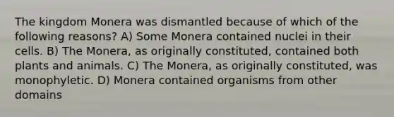 The kingdom Monera was dismantled because of which of the following reasons? A) Some Monera contained nuclei in their cells. B) The Monera, as originally constituted, contained both plants and animals. C) The Monera, as originally constituted, was monophyletic. D) Monera contained organisms from other domains