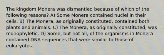 The kingdom Monera was dismantled because of which of the following reasons? A) Some Monera contained nuclei in their cells. B) The Monera, as originally constituted, contained both plants and animals. C) The Monera, as originally constituted, was monophyletic. D) Some, but not all, of the organisms in Monera contained DNA sequences that were similar to those of eukaryotes.