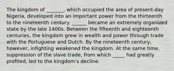 The kingdom of _______, which occupied the area of present-day Nigeria, developed into an important power from the thirteenth to the nineteenth century. ______ became an extremely organized state by the late 1400s. Between the fifteenth and eighteenth centuries, the kingdom grew in wealth and power through trade with the Portuguese and Dutch. By the nineteenth century, however, infighting weakened the kingdom. At the same time, suppression of the slave trade, from which _____ had greatly profited, led to the kingdom's decline.