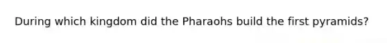 During which kingdom did the Pharaohs build the first pyramids?