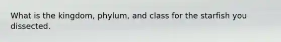 What is the kingdom, phylum, and class for the starfish you dissected.