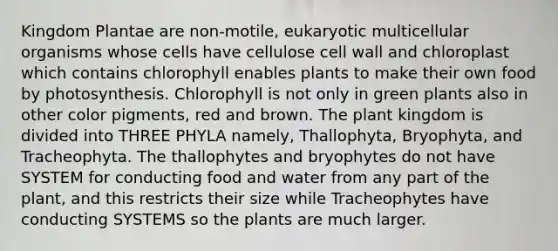 Kingdom Plantae are non-motile, eukaryotic multicellular organisms whose cells have cellulose cell wall and chloroplast which contains chlorophyll enables plants to make their own food by photosynthesis. Chlorophyll is not only in green plants also in other color pigments, red and brown. The plant kingdom is divided into THREE PHYLA namely, Thallophyta, Bryophyta, and Tracheophyta. The thallophytes and bryophytes do not have SYSTEM for conducting food and water from any part of the plant, and this restricts their size while Tracheophytes have conducting SYSTEMS so the plants are much larger.