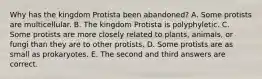 Why has the kingdom Protista been abandoned? A. Some protists are multicellular. B. The kingdom Protista is polyphyletic. C. Some protists are more closely related to plants, animals, or fungi than they are to other protists. D. Some protists are as small as prokaryotes. E. The second and third answers are correct.