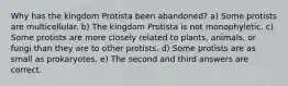 Why has the kingdom Protista been abandoned? a) Some protists are multicellular. b) The kingdom Protista is not monophyletic. c) Some protists are more closely related to plants, animals, or fungi than they are to other protists. d) Some protists are as small as prokaryotes. e) The second and third answers are correct.