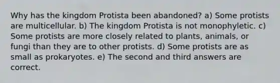 Why has the kingdom Protista been abandoned? a) Some protists are multicellular. b) The kingdom Protista is not monophyletic. c) Some protists are more closely related to plants, animals, or fungi than they are to other protists. d) Some protists are as small as prokaryotes. e) The second and third answers are correct.