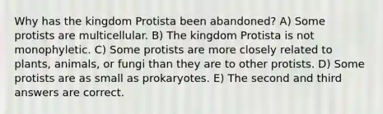 Why has the kingdom Protista been abandoned? A) Some protists are multicellular. B) The kingdom Protista is not monophyletic. C) Some protists are more closely related to plants, animals, or fungi than they are to other protists. D) Some protists are as small as prokaryotes. E) The second and third answers are correct.