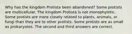 Why has the kingdom Protista been abandoned? Some protists are multicellular. The kingdom Protista is not monophyletic. Some protists are more closely related to plants, animals, or fungi than they are to other protists. Some protists are as small as prokaryotes. The second and third answers are correct.