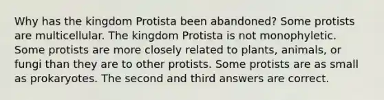 Why has the kingdom Protista been abandoned? Some protists are multicellular. The kingdom Protista is not monophyletic. Some protists are more closely related to plants, animals, or fungi than they are to other protists. Some protists are as small as prokaryotes. The second and third answers are correct.