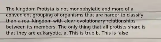 The kingdom Protista is not monophyletic and more of a convenient grouping of organisms that are harder to classify than a real kingdom with clear evolutionary relationships between its members. The only thing that all protists share is that they are eukaryotic. a. This is true b. This is false