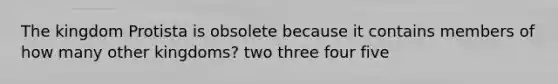 The kingdom Protista is obsolete because it contains members of how many other kingdoms? two three four five