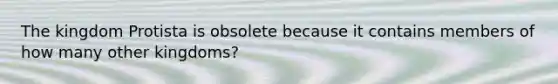 The kingdom Protista is obsolete because it contains members of how many other kingdoms?